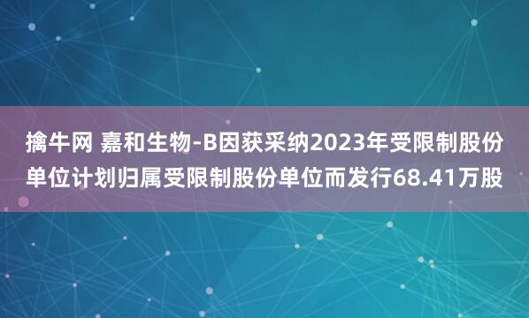 擒牛网 嘉和生物-B因获采纳2023年受限制股份单位计划归属受限制股份单位而发行68.41万股