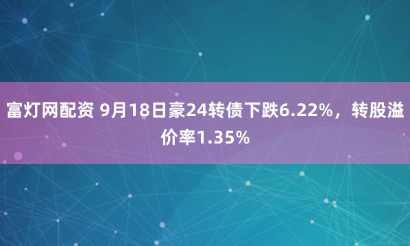 富灯网配资 9月18日豪24转债下跌6.22%，转股溢价率1.35%