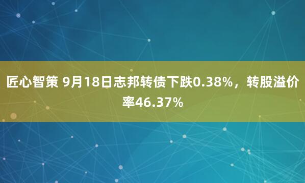 匠心智策 9月18日志邦转债下跌0.38%，转股溢价率46.37%