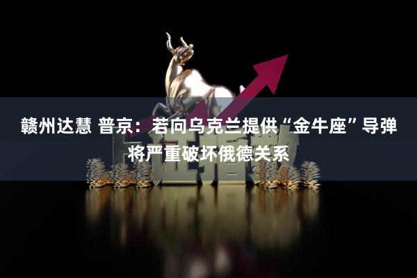 赣州达慧 普京：若向乌克兰提供“金牛座”导弹将严重破坏俄德关系