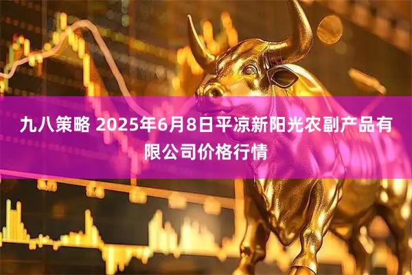 九八策略 2025年6月8日平凉新阳光农副产品有限公司价格行情