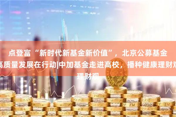 点登富 “新时代新基金新价值”，北京公募基金高质量发展在行动|中加基金走进高校，播种健康理财观