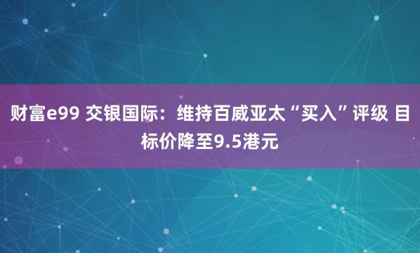 财富e99 交银国际：维持百威亚太“买入”评级 目标价降至9.5港元