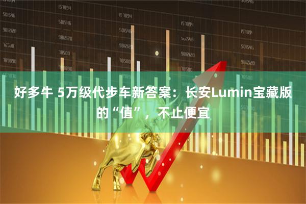 好多牛 5万级代步车新答案：长安Lumin宝藏版的“值”，不止便宜