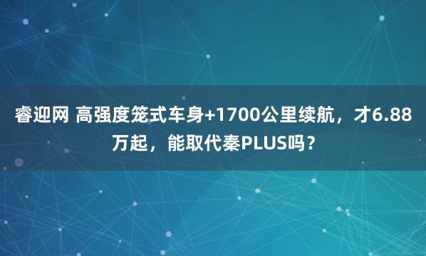 睿迎网 高强度笼式车身+1700公里续航，才6.88万起，能取代秦PLUS吗？