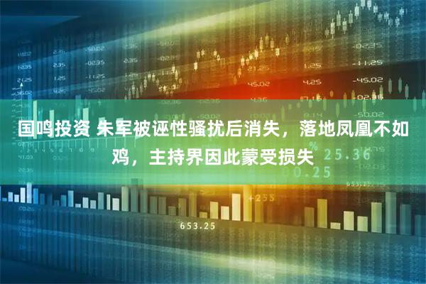 国鸣投资 朱军被诬性骚扰后消失，落地凤凰不如鸡，主持界因此蒙受损失