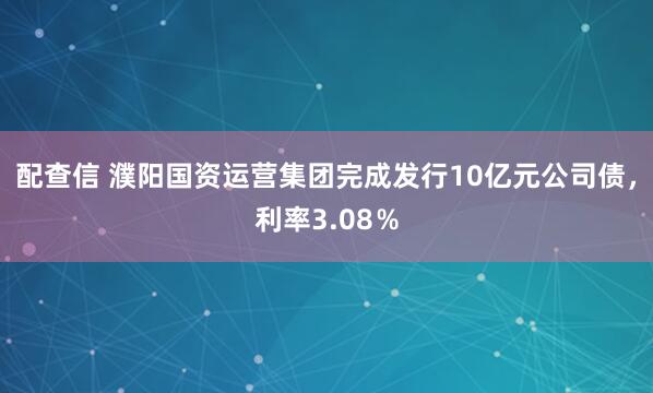 配查信 濮阳国资运营集团完成发行10亿元公司债，利率3.08％