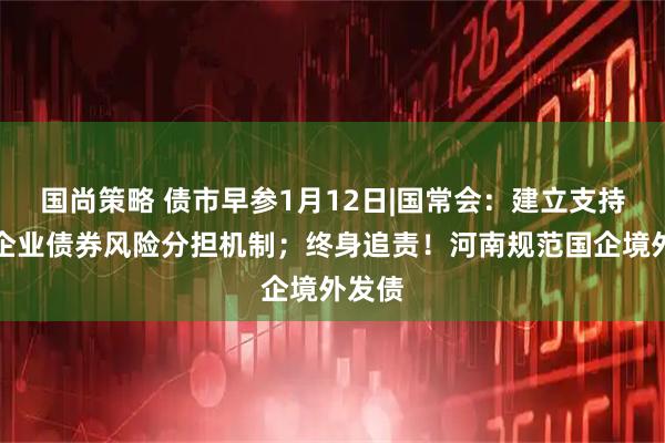 国尚策略 债市早参1月12日|国常会：建立支持民营企业债券风险分担机制；终身追责！河南规范国企境外发债
