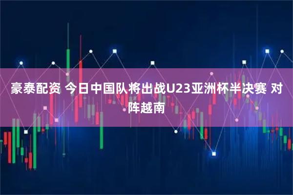豪泰配资 今日中国队将出战U23亚洲杯半决赛 对阵越南