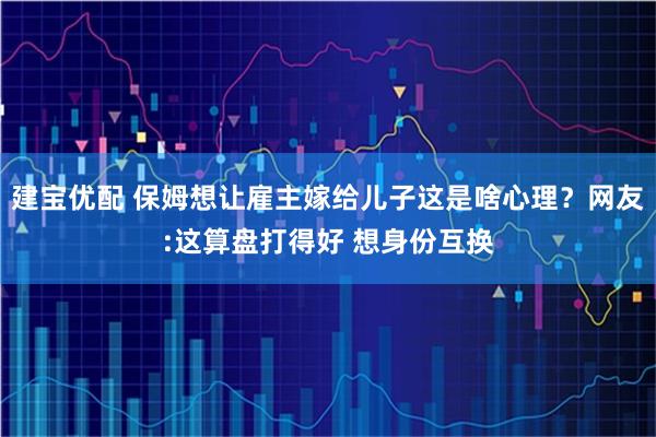 建宝优配 保姆想让雇主嫁给儿子这是啥心理？网友:这算盘打得好 想身份互换