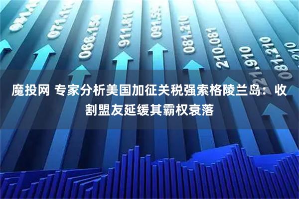 魔投网 专家分析美国加征关税强索格陵兰岛：收割盟友延缓其霸权衰落