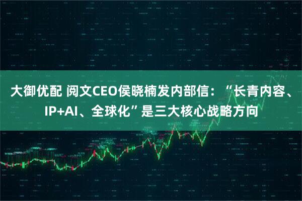 大御优配 阅文CEO侯晓楠发内部信：“长青内容、IP+AI、全球化”是三大核心战略方向