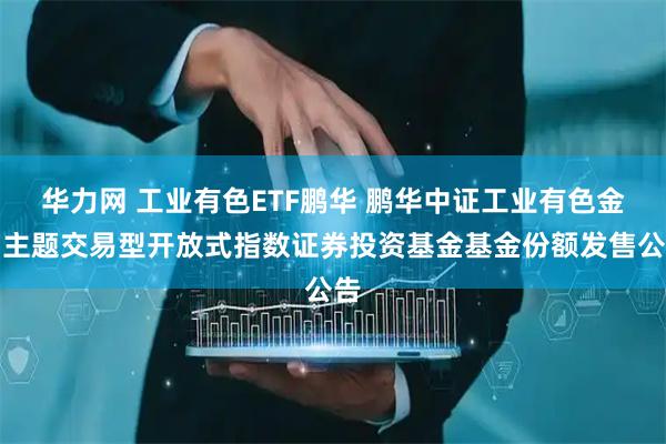 华力网 工业有色ETF鹏华 鹏华中证工业有色金属主题交易型开放式指数证券投资基金基金份额发售公告