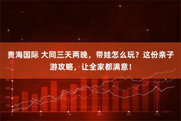 贵海国际 大同三天两晚，带娃怎么玩？这份亲子游攻略，让全家都满意！