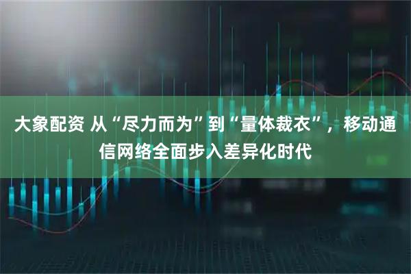 大象配资 从“尽力而为”到“量体裁衣”，移动通信网络全面步入差异化时代