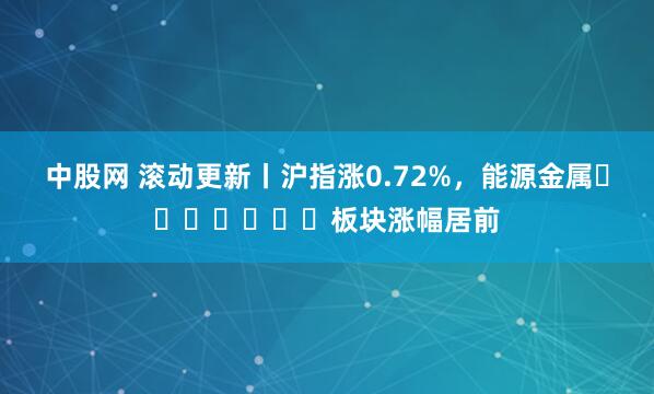 中股网 滚动更新丨沪指涨0.72%，能源金属​​​​​​​板块涨幅居前