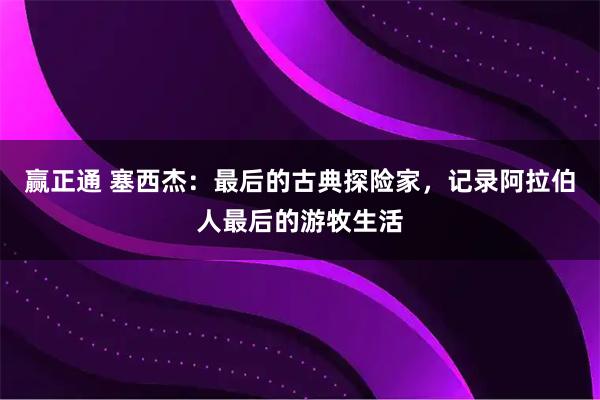 赢正通 塞西杰：最后的古典探险家，记录阿拉伯人最后的游牧生活