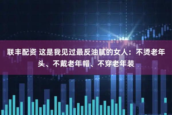 联丰配资 这是我见过最反油腻的女人：不烫老年头、不戴老年帽、不穿老年装