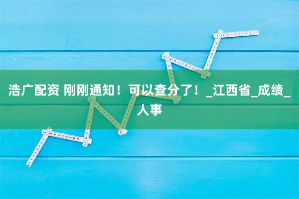 浩广配资 刚刚通知！可以查分了！_江西省_成绩_人事