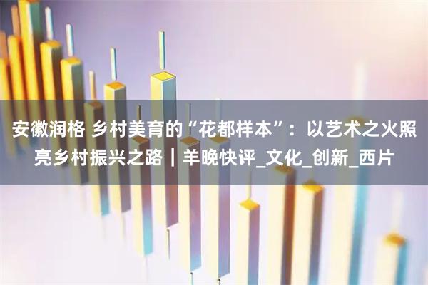 安徽润格 乡村美育的“花都样本”：以艺术之火照亮乡村振兴之路｜羊晚快评_文化_创新_西片