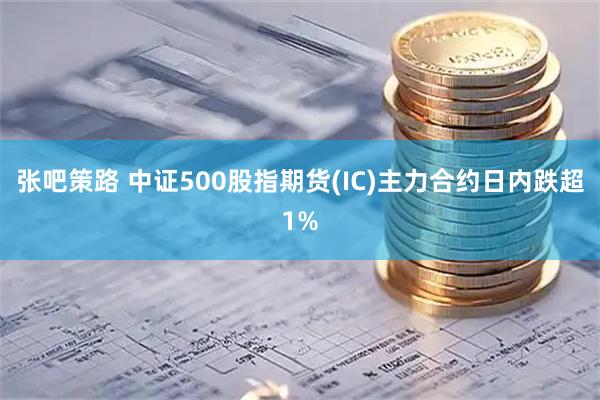 张吧策路 中证500股指期货(IC)主力合约日内跌超1%